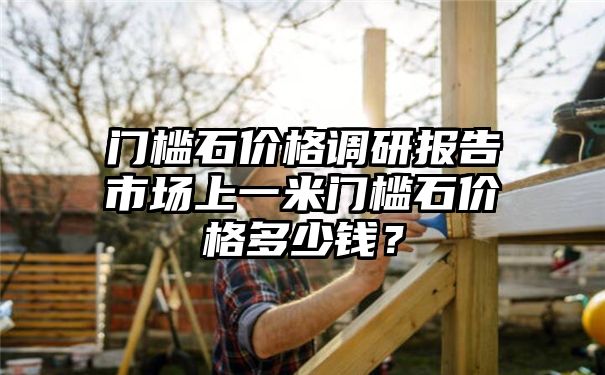 门槛石价格调研报告市场上一米门槛石价格多少钱？