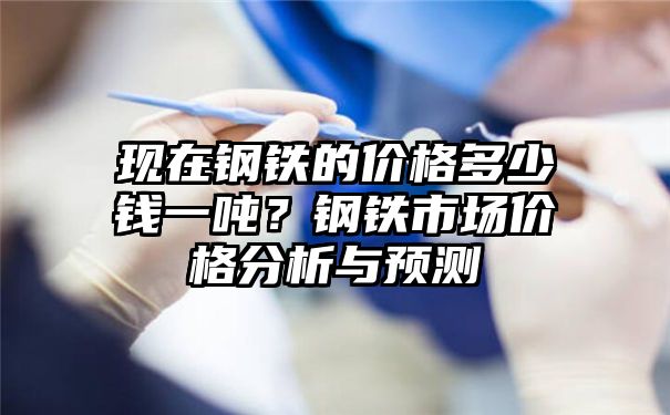 现在钢铁的价格多少钱一吨？钢铁市场价格分析与预测