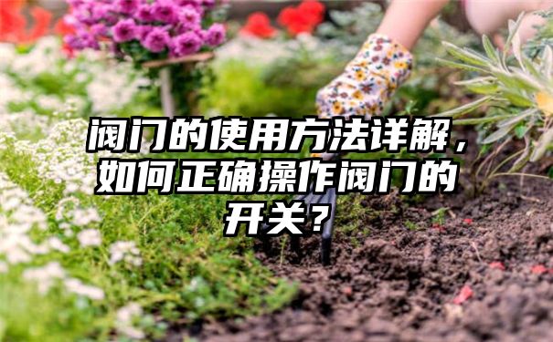 阀门的使用方法详解，如何正确操作阀门的开关？