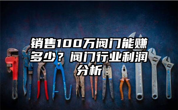 销售100万阀门能赚多少？阀门行业利润分析