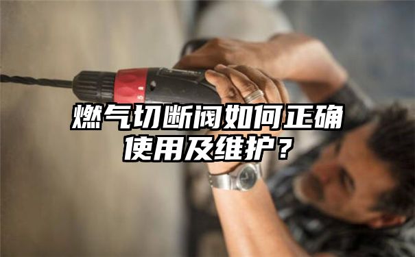 燃气切断阀如何正确使用及维护？