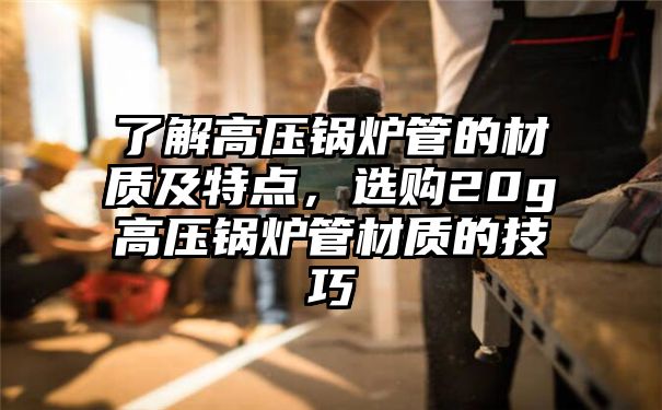 了解高压锅炉管的材质及特点，选购20g高压锅炉管材质的技巧