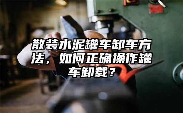 散装水泥罐车卸车方法，如何正确操作罐车卸载？