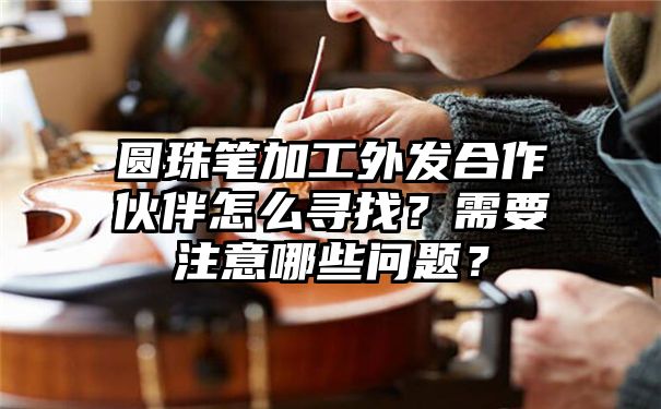 圆珠笔加工外发合作伙伴怎么寻找？需要注意哪些问题？