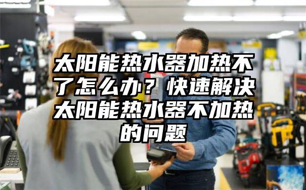 太阳能热水器加热不了怎么办？快速解决太阳能热水器不加热的问题