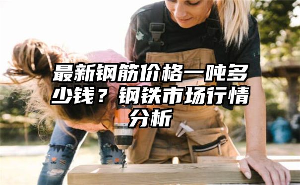 最新钢筋价格一吨多少钱？钢铁市场行情分析