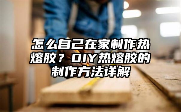 怎么自己在家制作热熔胶？DIY热熔胶的制作方法详解