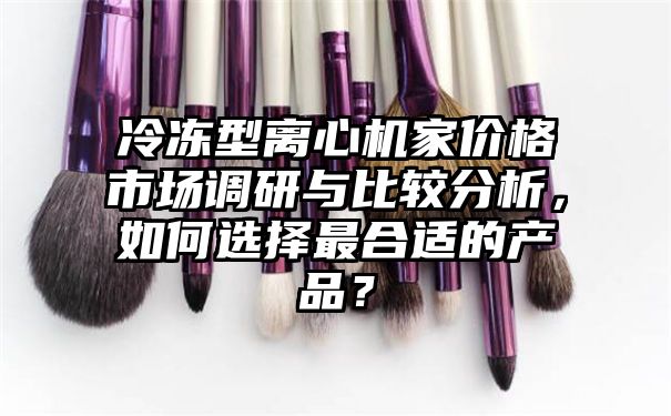 冷冻型离心机家价格市场调研与比较分析，如何选择最合适的产品？