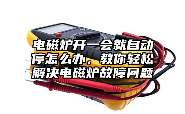 电磁炉开一会就自动停怎么办，教你轻松解决电磁炉故障问题