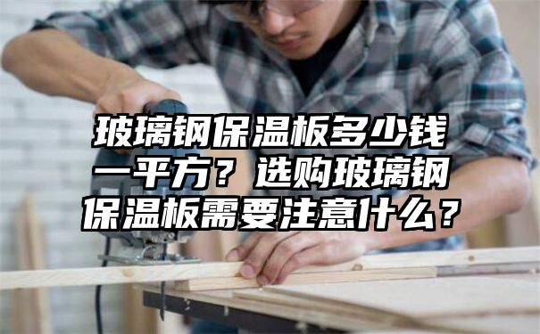 玻璃钢保温板多少钱一平方？选购玻璃钢保温板需要注意什么？