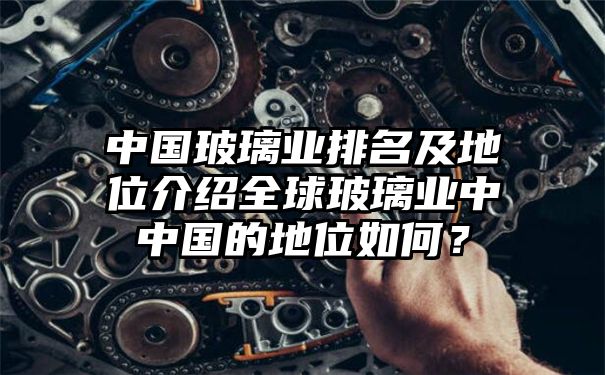 中国玻璃业排名及地位介绍全球玻璃业中中国的地位如何？