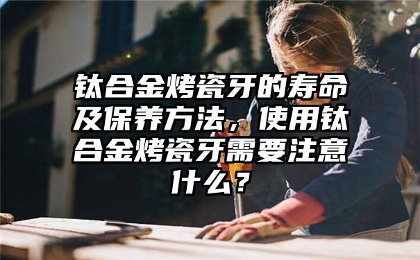 钛合金烤瓷牙的寿命及保养方法，使用钛合金烤瓷牙需要注意什么？