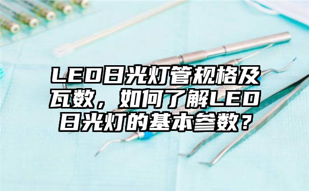 LED日光灯管规格及瓦数，如何了解LED日光灯的基本参数？