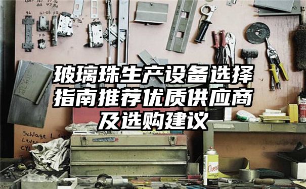 玻璃珠生产设备选择指南推荐优质供应商及选购建议