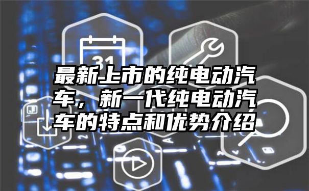 最新上市的纯电动汽车，新一代纯电动汽车的特点和优势介绍