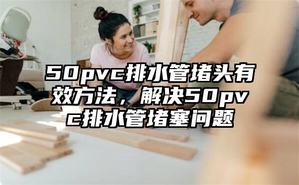 50pvc排水管堵头有效方法，解决50pvc排水管堵塞问题