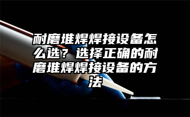 耐磨堆焊焊接设备怎么选？选择正确的耐磨堆焊焊接设备的方法