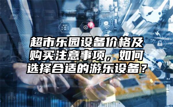 超市乐园设备价格及购买注意事项，如何选择合适的游乐设备？