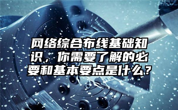 网络综合布线基础知识，你需要了解的必要和基本要点是什么？