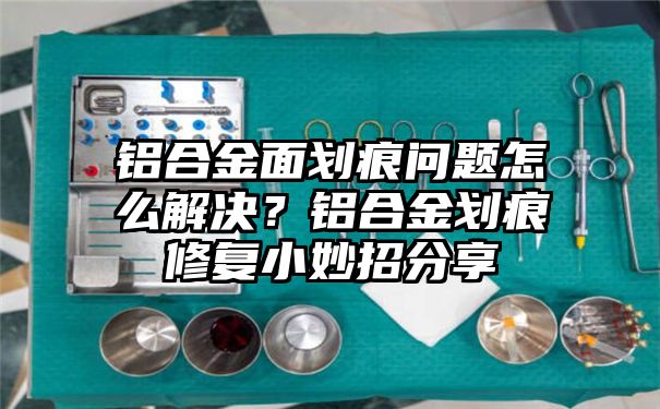 铝合金面划痕问题怎么解决？铝合金划痕修复小妙招分享