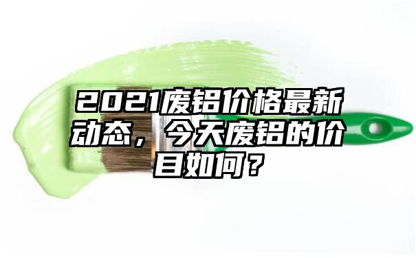 2021废铝价格最新动态，今天废铝的价目如何？