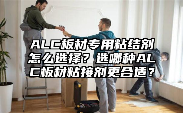 ALC板材专用粘结剂怎么选择？选哪种ALC板材粘接剂更合适？