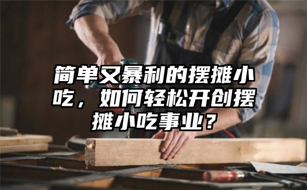 简单又暴利的摆摊小吃，如何轻松开创摆摊小吃事业？