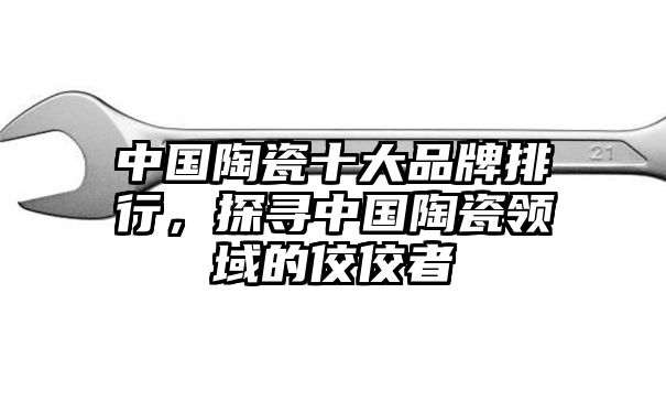 中国陶瓷十大品牌排行，探寻中国陶瓷领域的佼佼者