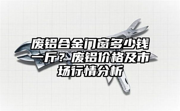 废铝合金门窗多少钱一斤？废铝价格及市场行情分析