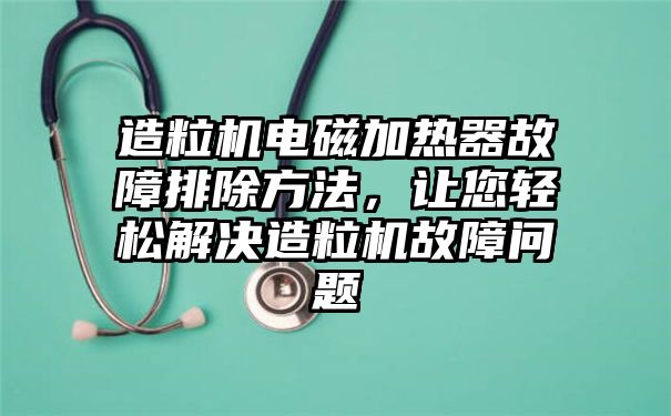 造粒机电磁加热器故障排除方法，让您轻松解决造粒机故障问题