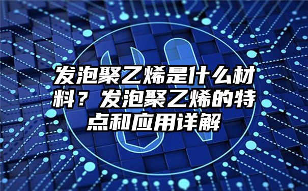 发泡聚乙烯是什么材料？发泡聚乙烯的特点和应用详解