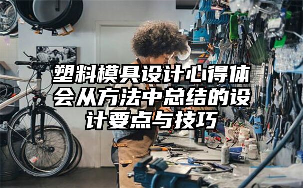 塑料模具设计心得体会从方法中总结的设计要点与技巧