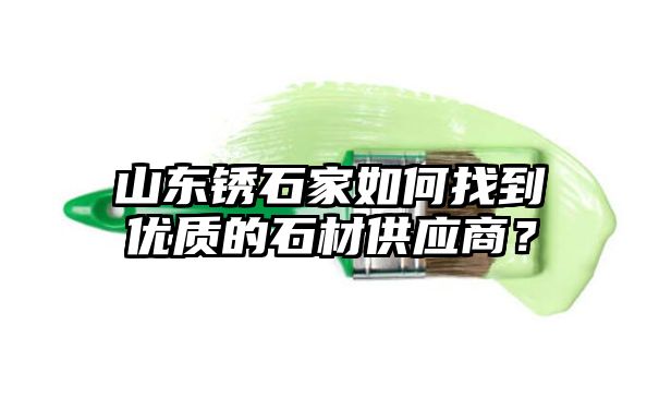 山东锈石家如何找到优质的石材供应商？