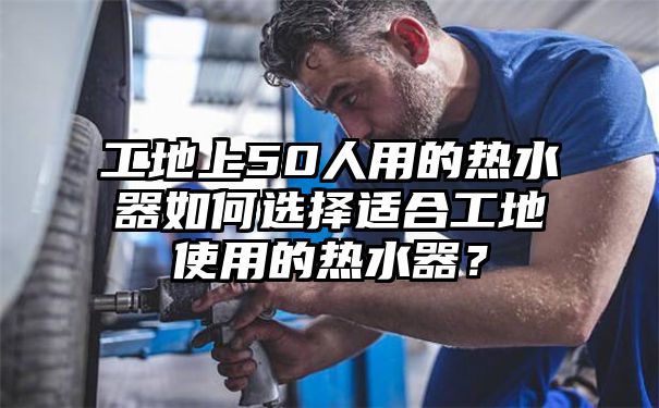 工地上50人用的热水器如何选择适合工地使用的热水器？