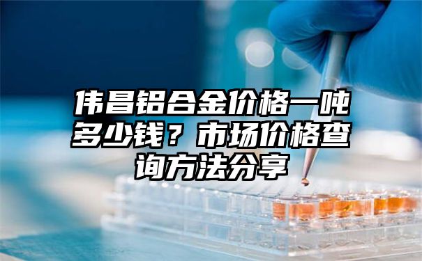 伟昌铝合金价格一吨多少钱？市场价格查询方法分享