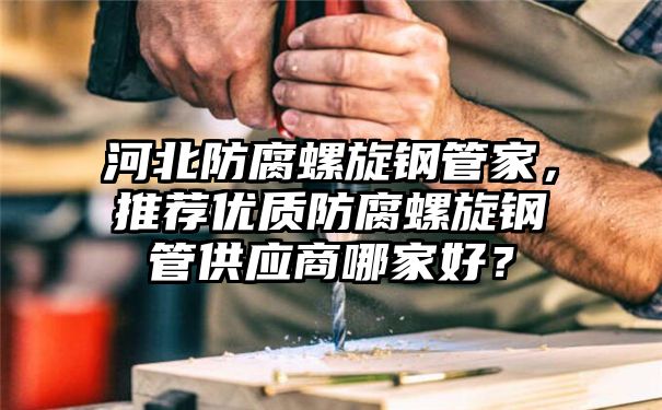 河北防腐螺旋钢管家，推荐优质防腐螺旋钢管供应商哪家好？