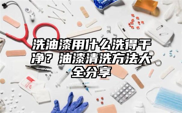 洗油漆用什么洗得干净？油漆清洗方法大全分享