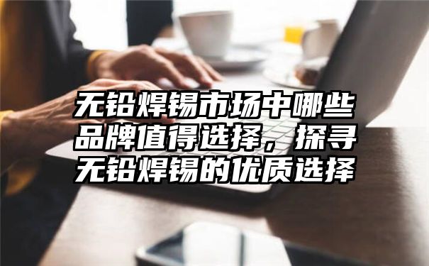 无铅焊锡市场中哪些品牌值得选择，探寻无铅焊锡的优质选择