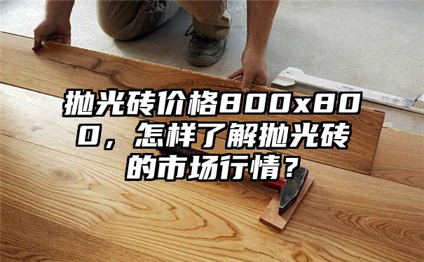 抛光砖价格800x800，怎样了解抛光砖的市场行情？