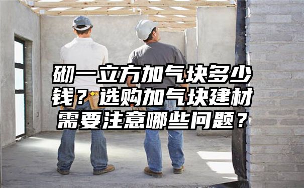 砌一立方加气块多少钱？选购加气块建材需要注意哪些问题？