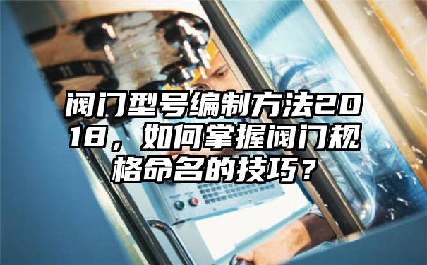 阀门型号编制方法2018，如何掌握阀门规格命名的技巧？