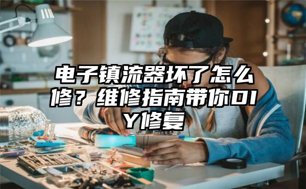 电子镇流器坏了怎么修？维修指南带你DIY修复