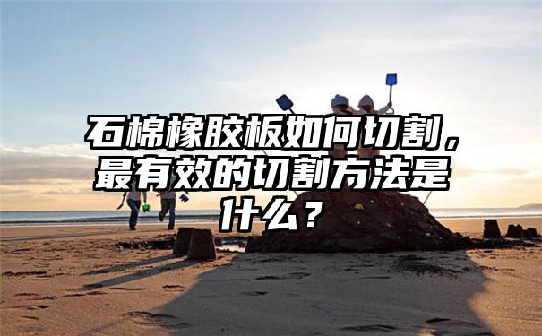 石棉橡胶板如何切割，最有效的切割方法是什么？