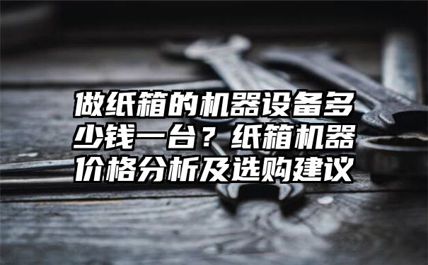 做纸箱的机器设备多少钱一台？纸箱机器价格分析及选购建议