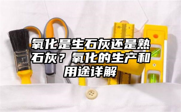 氧化是生石灰还是熟石灰？氧化的生产和用途详解