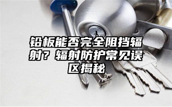 铅板能否完全阻挡辐射？辐射防护常见误区揭秘