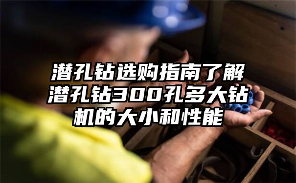 潜孔钻选购指南了解潜孔钻300孔多大钻机的大小和性能