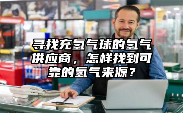 寻找充氢气球的氢气供应商，怎样找到可靠的氢气来源？