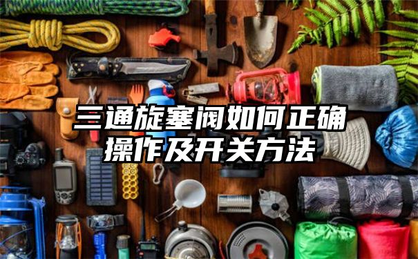 三通旋塞阀如何正确操作及开关方法