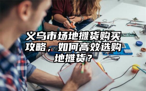 义乌市场地摊货购买攻略，如何高效选购地摊货？